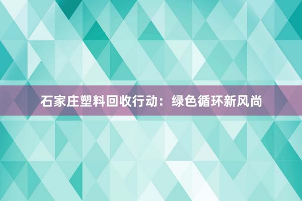 石家庄塑料回收行动：绿色循环新风尚