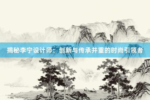 揭秘李宁设计师：创新与传承并重的时尚引领者